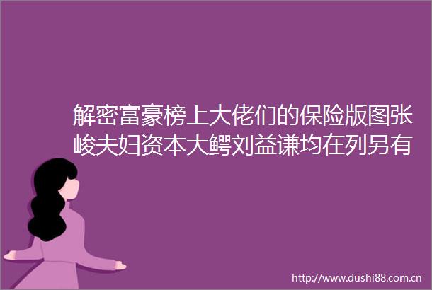 解密富豪榜上大佬们的保险版图张峻夫妇资本大鳄刘益谦均在列另有这些狠角色亦有涉足