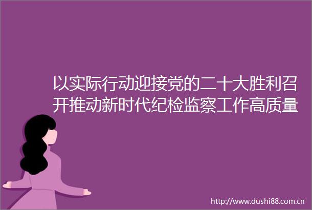 以实际行动迎接党的二十大胜利召开推动新时代纪检监察工作高质量发展