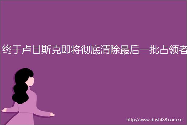 终于卢甘斯克即将彻底清除最后一批占领者