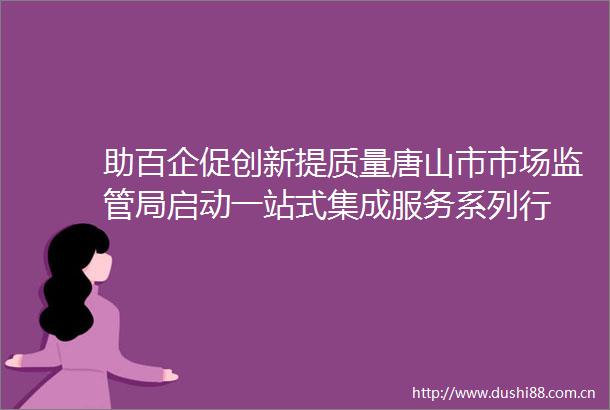 助百企促创新提质量唐山市市场监管局启动一站式集成服务系列行