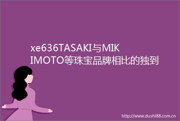 xe636TASAKI与MIKIMOTO等珠宝品牌相比的独到之处有哪