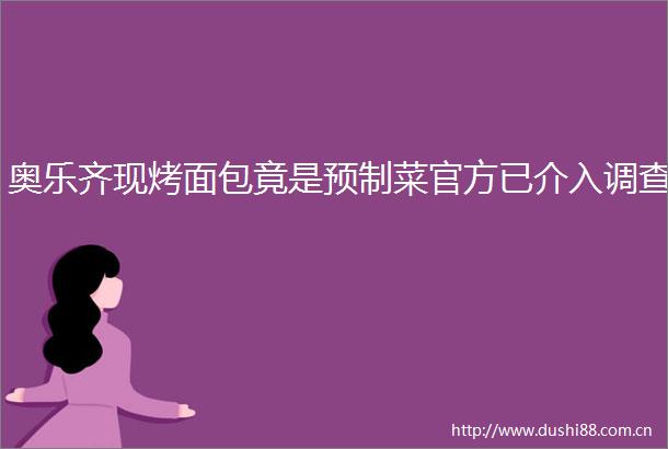奥乐齐现烤面包竟是预制菜官方已介入调查