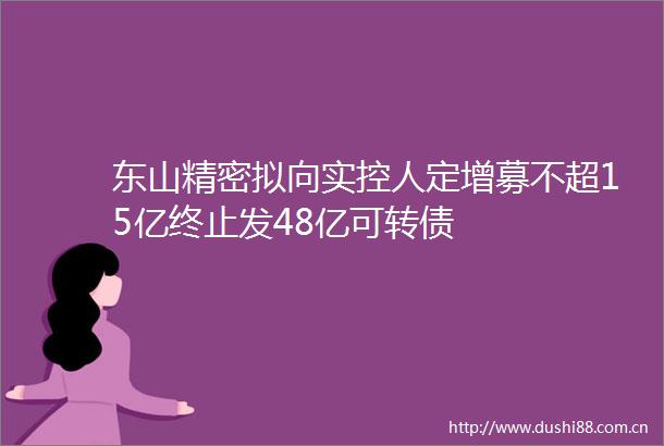 东山精密拟向实控人定增募不超15亿终止发48亿可转债