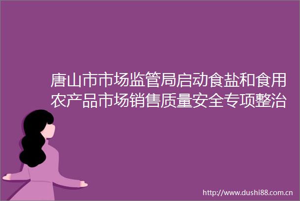 唐山市市场监管局启动食盐和食用农产品市场销售质量安全专项整治