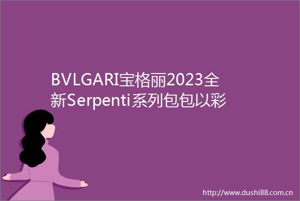 BVLGARI宝格丽2023全新Serpenti系列包包以彩色宝石为灵感缪斯捕捉自然色彩之美