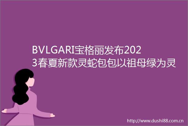 BVLGARI宝格丽发布2023春夏新款灵蛇包包以祖母绿为灵感缪斯尽展奢华魅力