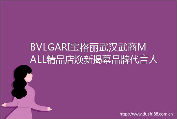 BVLGARI宝格丽武汉武商MALL精品店焕新揭幕品牌代言人赵露思闪耀亮相武汉