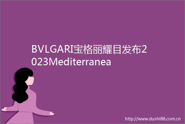 BVLGARI宝格丽耀目发布2023Mediterranea高级珠宝系列开启地中海文明追溯之旅