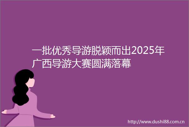 一批优秀导游脱颖而出2025年广西导游大赛圆满落幕