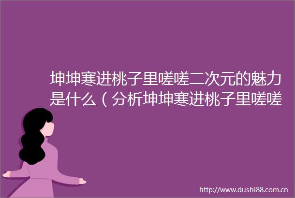 坤坤寒进桃子里嗟嗟二次元的魅力是什么（分析坤坤寒进桃子里嗟嗟二次元的特色与亮点）
