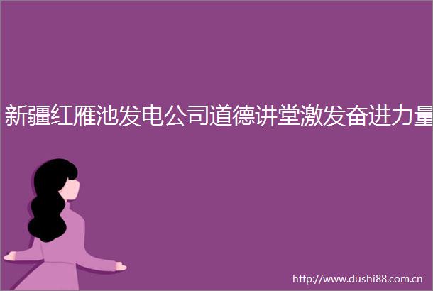 新疆红雁池发电公司道德讲堂激发奋进力量