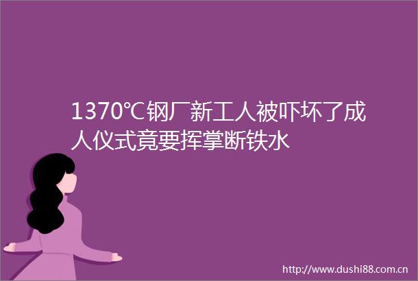 1370℃钢厂新工人被吓坏了成人仪式竟要挥掌断铁水