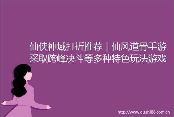 仙侠神域打折推荐｜仙风道骨手游采取跨峰决斗等多种特色玩法游戏