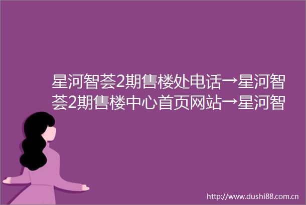 星河智荟2期售楼处电话→星河智荟2期售楼中心首页网站→星河智荟2期楼盘百科详情→24小时热线电话