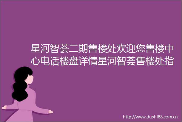 星河智荟二期售楼处欢迎您售楼中心电话楼盘详情星河智荟售楼处指定网站