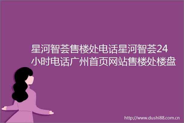 星河智荟售楼处电话星河智荟24小时电话广州首页网站售楼处楼盘详情