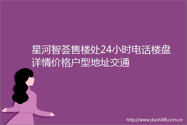 星河智荟售楼处24小时电话楼盘详情价格户型地址交通
