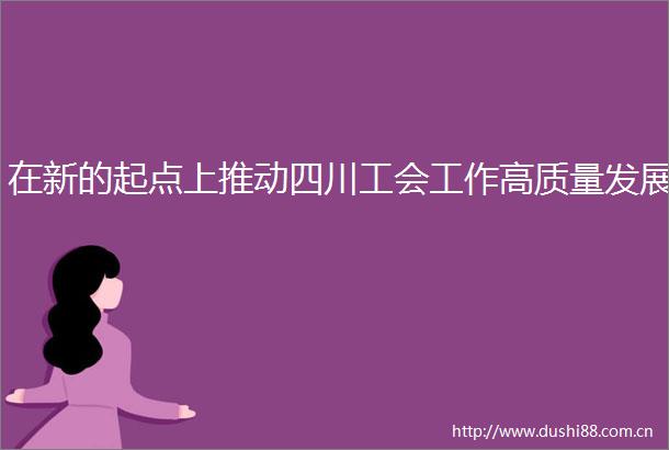 在新的起点上推动四川工会工作高质量发展