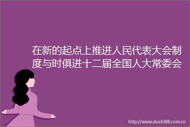 在新的起点上推进代表大会制度与时俱进十二届全国人大常委会加强人大工作和建设纪实