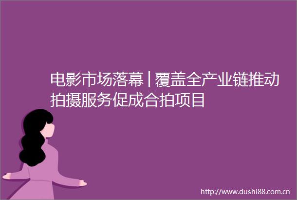 电影市场落幕│覆盖全产业链推动拍摄服务促成合拍项目