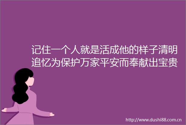 记住一个人就是活成他的样子清明追忆为保护万家平安而奉献出宝贵生命的英模