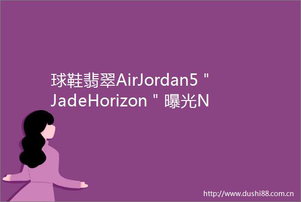 球鞋翡翠AirJordan5＂JadeHorizon＂NikeSBDunkLow全新配色年初发售