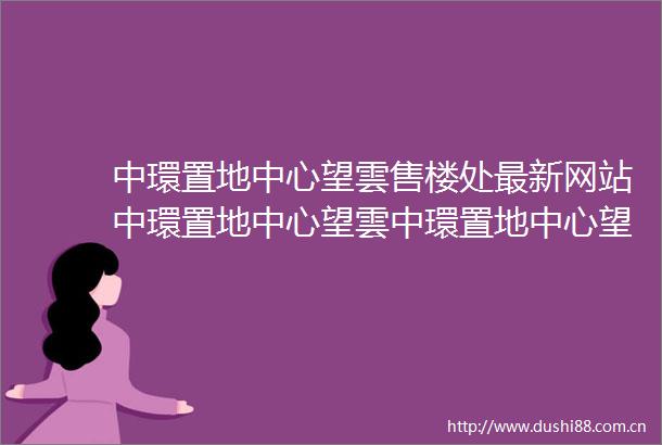中環置地中心望雲售楼处最新网站中環置地中心望雲中環置地中心望雲欢迎您楼盘详情