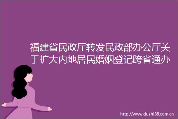 福建省民政厅转发民政部办公厅关于扩大内地居民婚姻登记跨省通办试点的通知