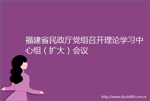 福建省民政厅党组召开理论学习中心组（扩大）会议