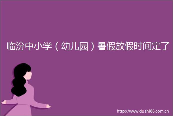 临汾中小学（幼儿园）暑假放假时间定了