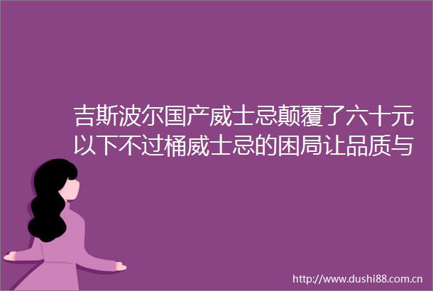 吉斯波尔国产威士忌颠覆了六十元以下不过桶威士忌的困局让品质与性价比同等重要