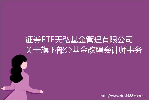 证券ETF天弘基金管理有限公司关于旗下部分基金改聘会计师事务所的公告