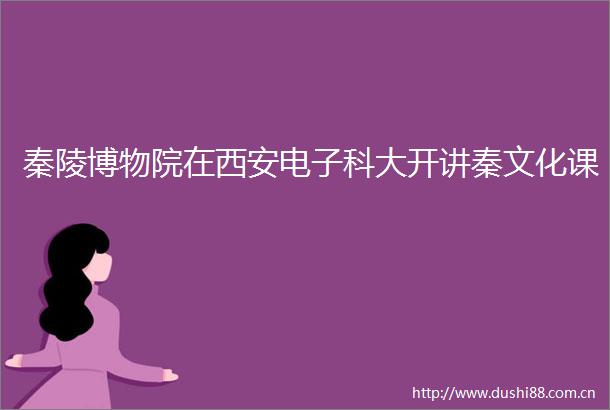 秦陵博物院在西安电子科大开讲秦文化课