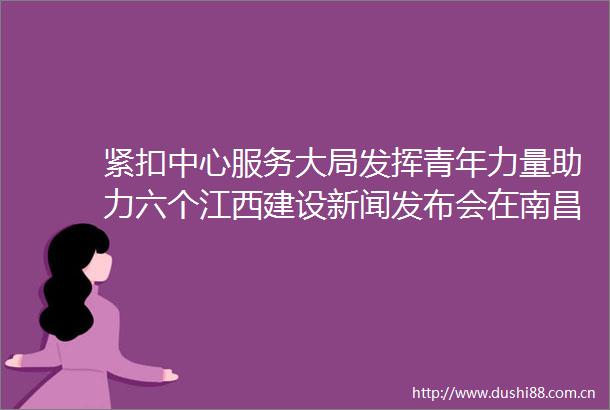 紧扣中心服务大局发挥青年力量助力六个江西建设新闻发布会在南昌举行