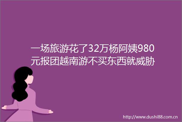 一场旅游花了32万杨阿姨980元报团越南游不买东西就威胁
