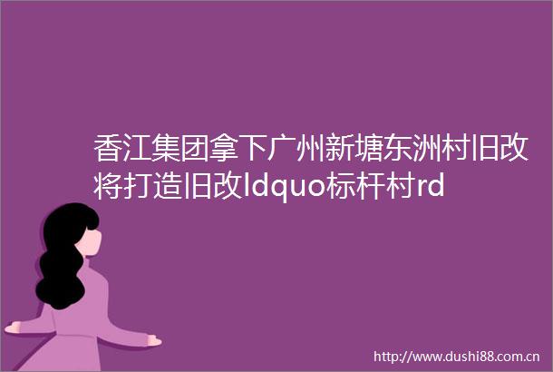 香江集团拿下广州新塘东洲村旧改将打造旧改ldquo标杆村rdquo