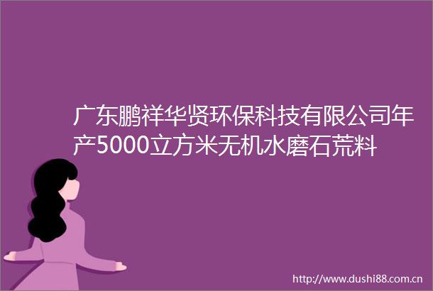 广东鹏祥华贤环保科技有限公司年产5000立方米无机水磨石荒料生产线建设项目环境影响报告表拟审查公示