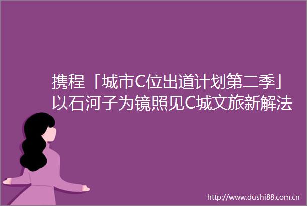 携程「城市C位出道计划第二季」以石河子为镜照见C城文旅新解法