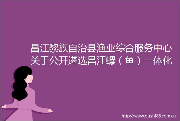 昌江黎族自治县渔业综合服务中心关于公开遴选昌江螺（鱼）一体化养殖区建设项目竣工验收咨询单位的公告
