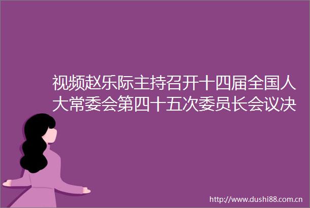 视频赵乐际主持召开十四届全国人大常委会第四十五次委员长会议决定十四届全国人大常委会第十六次会议6月24日至27日在京举行