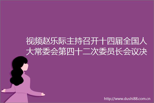 视频赵乐际主持召开十四届全国人大常委会第四十二次委员长会议决定十四届全国人大常委会第十五次会议4月27日至30日在京举行