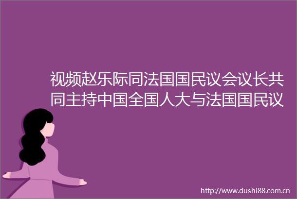 视频赵乐际同法国国民议会议长共同主持全国人大与法国国民议会交流机制第十二次会议