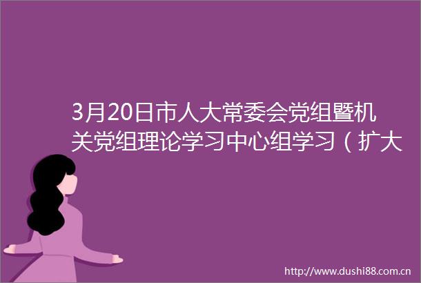 3月20日市人大常委会党组暨机关党组理论学习中心组学习（扩大）会议召开市人大常委会党组书记主任王玉玺主持会议并讲话