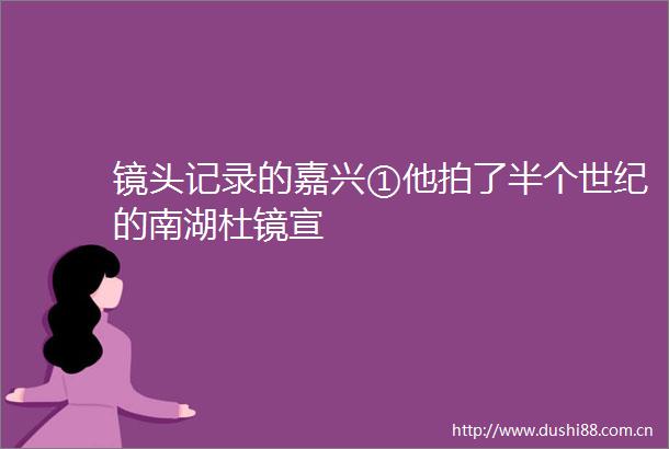 镜头记录的嘉兴①他拍了半个世纪的南湖杜镜宣