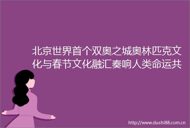 北京世界首个双奥之城奥林匹克文化与春节文化融汇奏响人类命运共同体的交响乐章