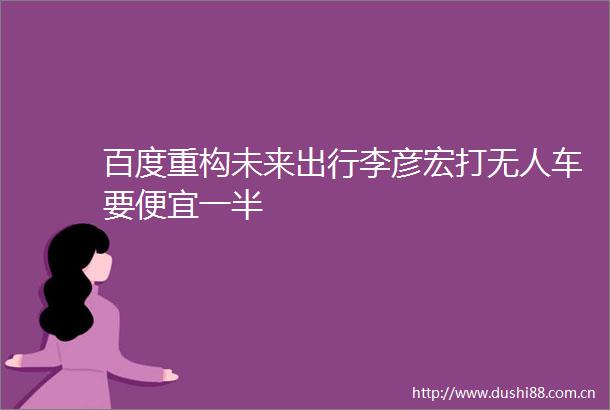 百度重构未来出行李彦宏打无人车要便宜一半