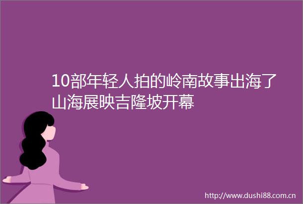 10部年轻人拍的岭南故事出海了山海展映吉隆坡开幕