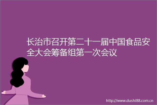 长治市召开第二十一届食品安全大会筹备组第一次会议