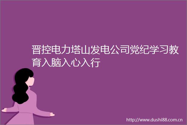 晋控电力塔山发电公司党纪学习教育入脑入心入行