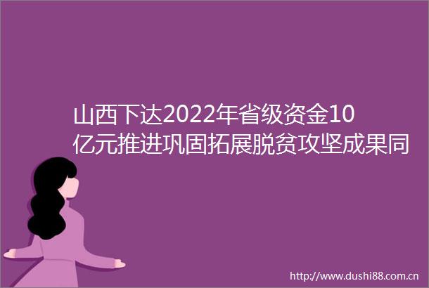 山西下达2022年省级资金10亿元推进巩固拓展脱贫攻坚成果同乡村振兴有效衔接